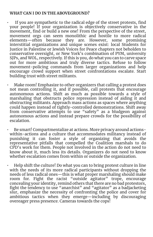 ’WHAT CAN 1 DO IN THE ABOVEGROUND?  + If you are sympathetic to the radical edge of the street protests, find your people! If your organization is objectively conservative in the movement, find or build a new one! From the perspective of the street, movement’ orgs can seem monolithic and hostile to more radical clements—often because they are. However, some promising interstitial organizations and unique scenes exist: local Students for Justice in Palestine or Jewish Voices for Peace chapters not beholden to conservative oversight, or New York’s combination of PYM, university SJPs, and WOL, respectively. If this is you, do what you can to carve space out for more ambitious and truly diverse tactics. Refuse to follow movement-policing commands from larger organizations and help encourage crowd support when street confrontations escalate. Start building trust with street militants.  Make room! Emphasize to other organizers that calling a protest does not mean controlling it, and if possible, call protests that encourage autonomous actions. Shift as much as possible towards a style of marshaling that obstructs police repression instead of aiding it and obstructing militants. Approach mass actions as spaces where anything could happen instead of tightly-controlled demonstrations. Shift away from conservative attempts fo use “safety” as a bludgeon against autonomous actions and instead prepare crowds for the possibility of escalation.  Be smart! Compartmentalize at actions. More privacy around actions- within-actions and a culture that accommodates militancy instead of punishing it can foster a style of organizing that avoids the representative pitfalls that compelled the Coalition marshals to do CPD’s work for them. People not involved in the action do not need to know about it, much less its details. Organizers do not need to know whether escalation comes from within or outside the organization.  Help shift the culture! Do what you can to bring protest culture in line with the needs of its more radical participants without dropping the needs of less radical ones—this is what proper marshaling should make room for. Fight the racist “outside agitator” trope, encourage concealing your identity, remind others that there are no bad protestors, fight the tendency to use “anarchist” and “agitator” as a badjacketing slur, emphasize the necessity of confronting the police and cover for ambitious tactics when they emerge—including by discouraging overeager press presence. Cameras towards the cops] 